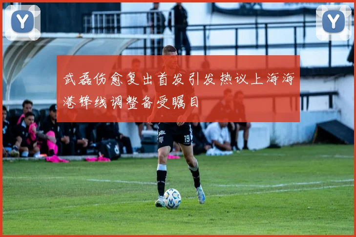 武磊伤愈复出首发引发热议上海海港锋线调整备受瞩目