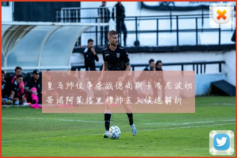 皇马帅位争夺战德尚斯卡洛尼波切蒂诺阿莱格里穆帅五人候选解析