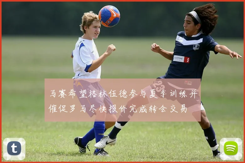 马赛希望格林伍德参与夏季训练并催促罗马尽快报价完成转会交易