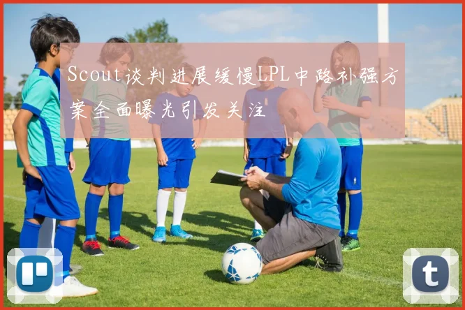 Scout谈判进展缓慢LPL中路补强方案全面曝光引发关注