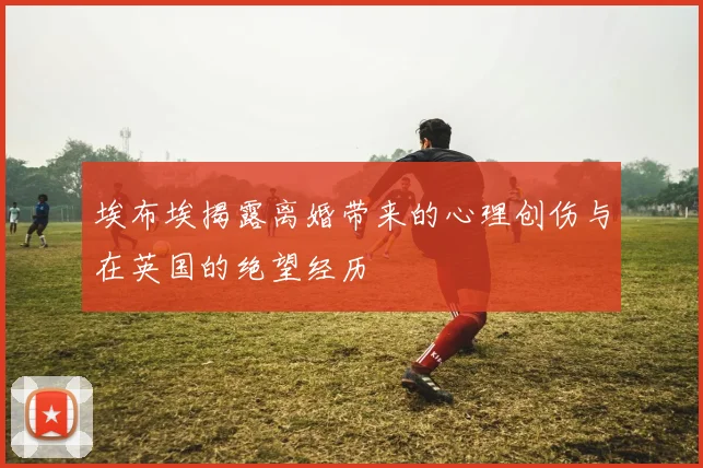 埃布埃揭露离婚带来的心理创伤与在英国的绝望经历