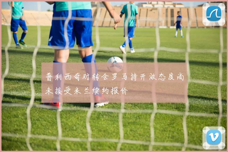 普利西奇对转会罗马持开放态度尚未接受米兰续约报价