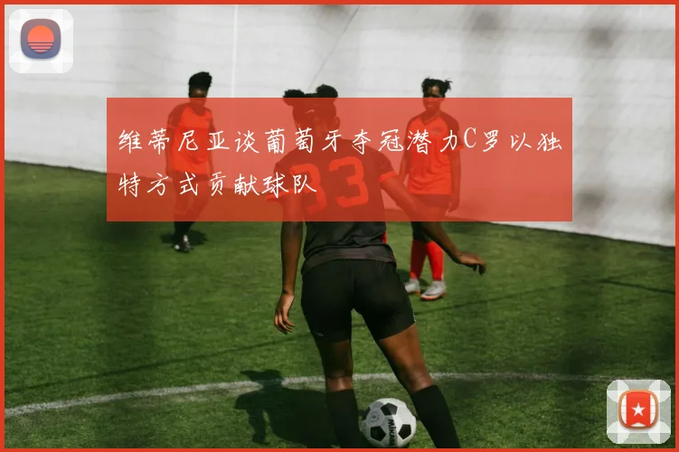 维蒂尼亚谈葡萄牙夺冠潜力C罗以独特方式贡献球队