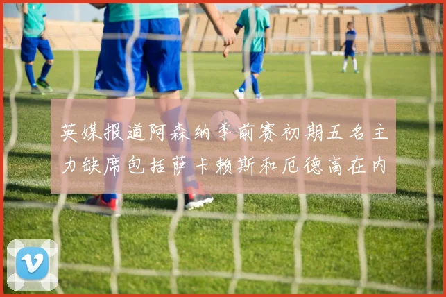 英媒报道阿森纳季前赛初期五名主力缺席包括萨卡赖斯和厄德高在内