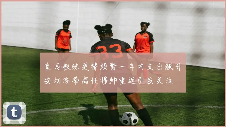 皇马教练更替频繁一年内支出飙升安切洛蒂离任穆帅重返引发关注