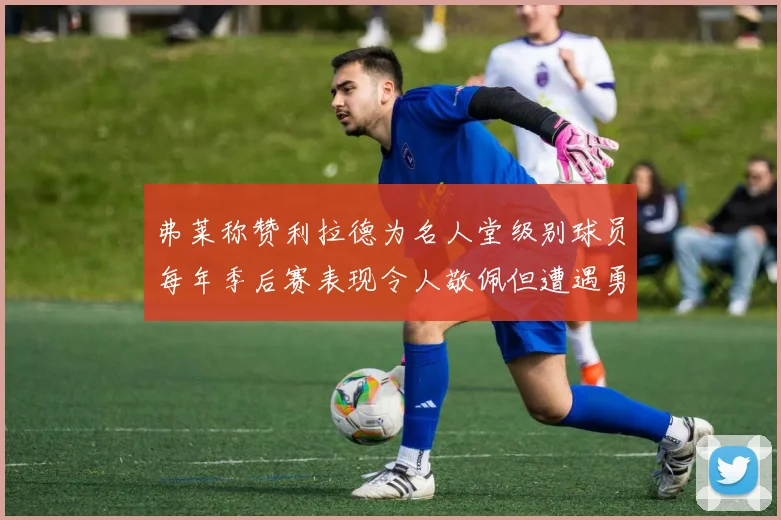 弗莱称赞利拉德为名人堂级别球员每年季后赛表现令人敬佩但遭遇勇士阻碍