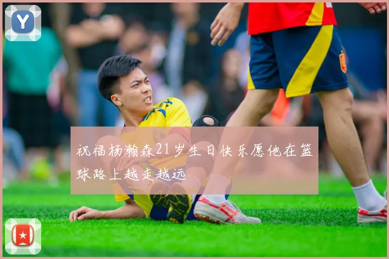 祝福杨瀚森21岁生日快乐愿他在篮球路上越走越远