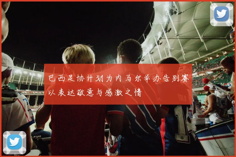 巴西足协计划为内马尔举办告别赛以表达敬意与感激之情