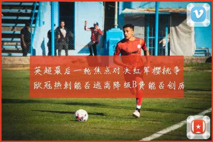 英超最后一轮焦点对决红军樱桃争欧冠热刺能否逃离降级B费能否创历史新高