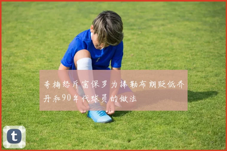 夸梅怒斥富保罗为捧勒布朗贬低乔丹和90年代球员的做法