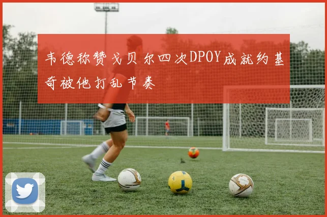 韦德称赞戈贝尔四次DPOY成就约基奇被他打乱节奏