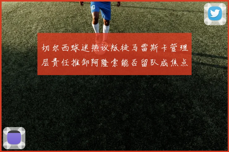 切尔西球迷热议叛徒马雷斯卡管理层责任推卸阿隆索能否留队成焦点