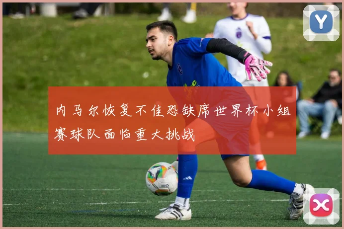 内马尔恢复不佳恐缺席世界杯小组赛球队面临重大挑战