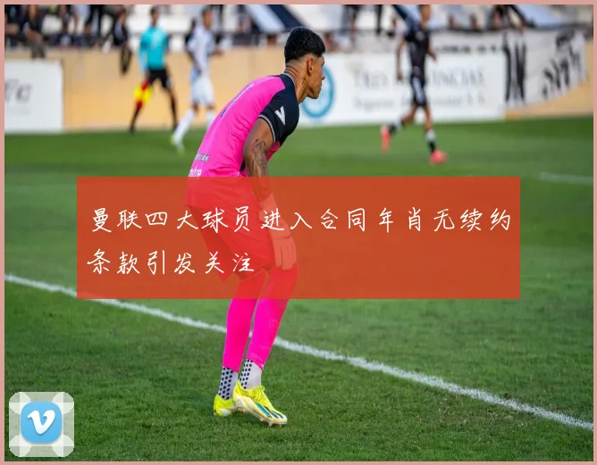曼联四大球员进入合同年肖无续约条款引发关注