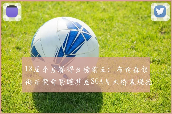 18届季后赛得分榜前五：布伦森领衔东契奇紧随其后SGA与大桥表现抢眼