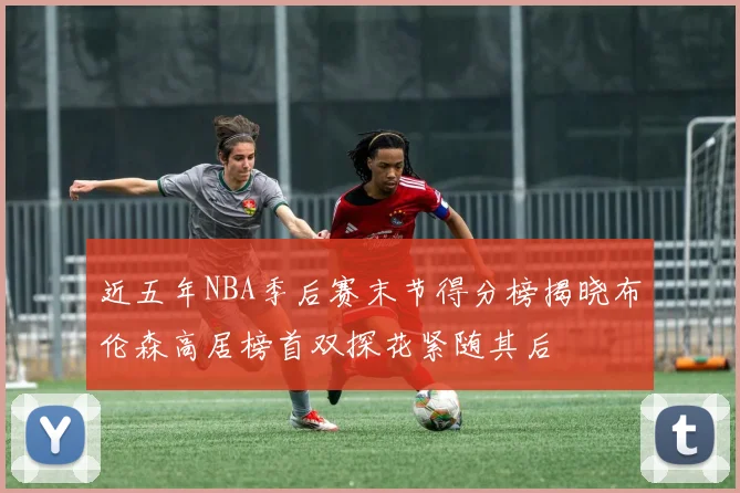 近五年NBA季后赛末节得分榜揭晓布伦森高居榜首双探花紧随其后