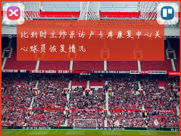 比利时主帅亲访卢卡库康复中心关心球员恢复情况