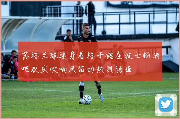 苏格兰球迷身着格子裙在波士顿酒吧欢庆吹响风笛的热烈场面
