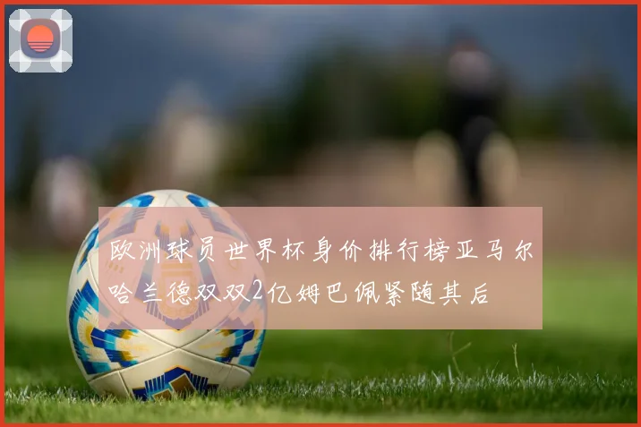 欧洲球员世界杯身价排行榜亚马尔哈兰德双双2亿姆巴佩紧随其后