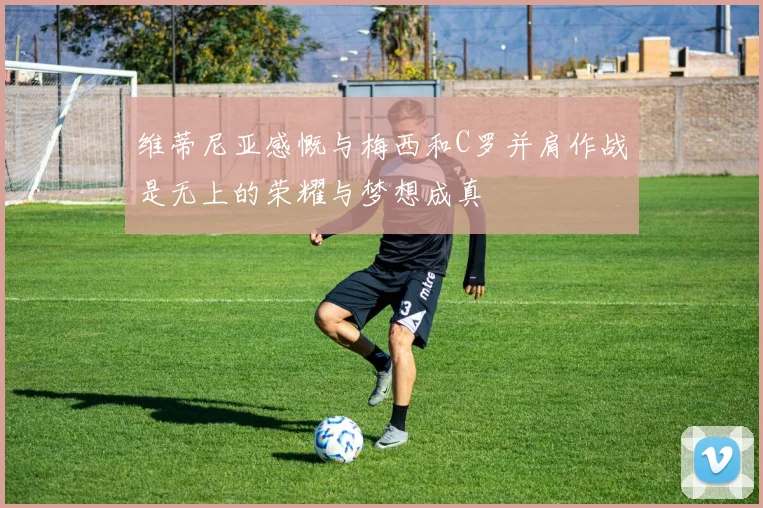 维蒂尼亚感慨与梅西和C罗并肩作战是无上的荣耀与梦想成真