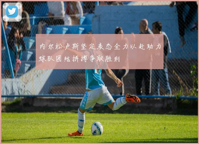 内尔松卢斯坚定表态全力以赴助力球队团结拼搏争取胜利