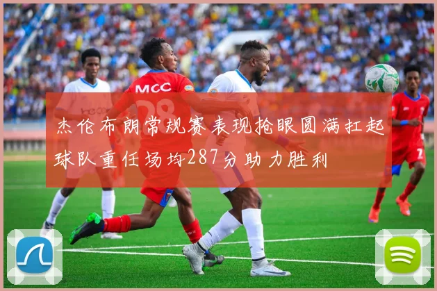 杰伦布朗常规赛表现抢眼圆满扛起球队重任场均287分助力胜利