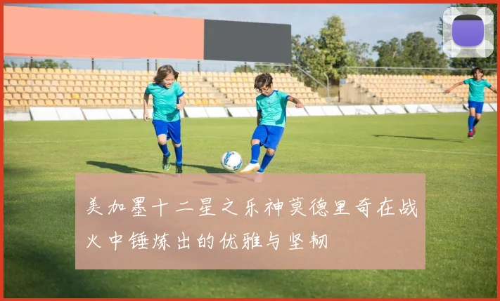 美加墨十二星之乐神莫德里奇在战火中锤炼出的优雅与坚韧